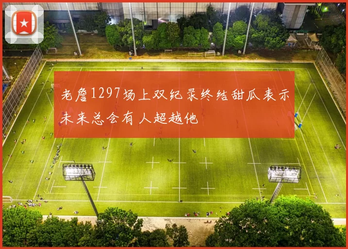 老詹1297场上双纪录终结甜瓜表示未来总会有人超越他