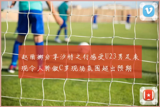 赵丽娜分享沙特之行感受U23男足表现令人骄傲C罗现场氛围超出预期