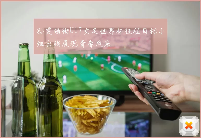 孙雯领衔U17女足世界杯征程目标小组出线展现青春风采