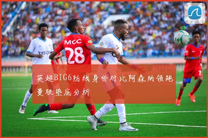 英超BIG6防线身价对比阿森纳领跑曼联垫底分析