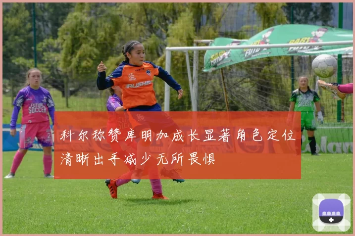 科尔称赞库明加成长显著角色定位清晰出手减少无所畏惧