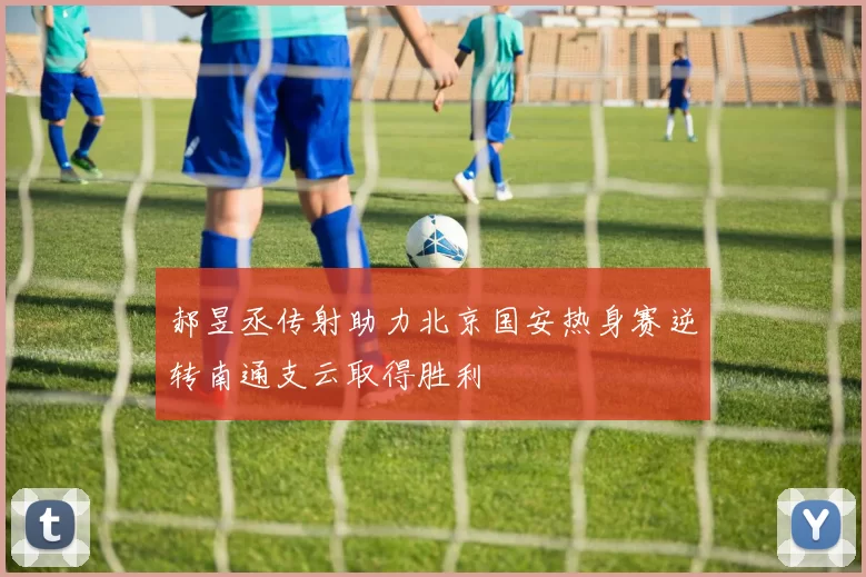 郝昱丞传射助力北京国安热身赛逆转南通支云取得胜利