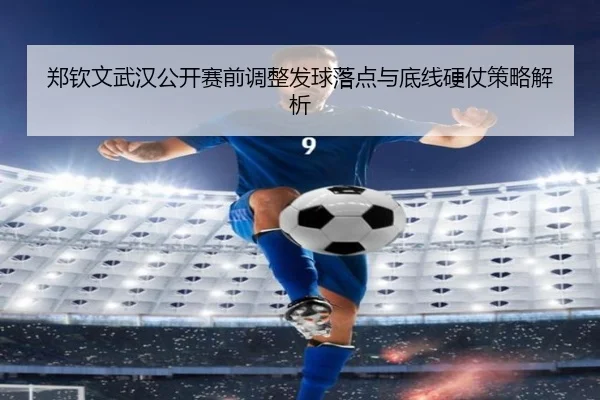 郑钦文武汉公开赛前调整发球落点与底线硬仗策略解析